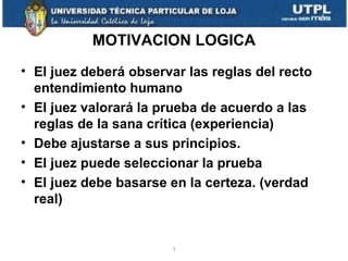 MOTIVACION LOGICA
• El juez deberá observar las reglas del recto
entendimiento humano
• El juez valorará la prueba de acuerdo a las
reglas de la sana crítica (experiencia)
• Debe ajustarse a sus principios.
• El juez puede seleccionar la prueba
• El juez debe basarse en la certeza. (verdad
real)

1

 