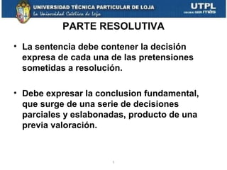 PARTE RESOLUTIVA
• La sentencia debe contener la decisión
expresa de cada una de las pretensiones
sometidas a resolución.
• Debe expresar la conclusion fundamental,
que surge de una serie de decisiones
parciales y eslabonadas, producto de una
previa valoración.

1

 