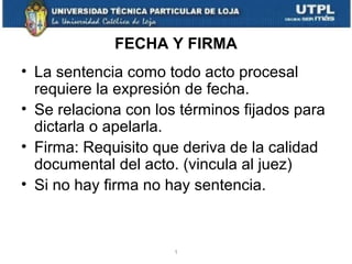 FECHA Y FIRMA
• La sentencia como todo acto procesal
requiere la expresión de fecha.
• Se relaciona con los términos fijados para
dictarla o apelarla.
• Firma: Requisito que deriva de la calidad
documental del acto. (vincula al juez)
• Si no hay firma no hay sentencia.

1

 