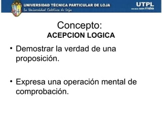 Concepto:
ACEPCION LOGICA

• Demostrar la verdad de una
proposición.
• Expresa una operación mental de
comprobación.

 