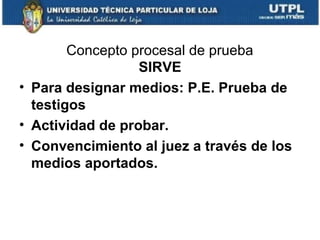 Concepto procesal de prueba
SIRVE
• Para designar medios: P.E. Prueba de
testigos
• Actividad de probar.
• Convencimiento al juez a través de los
medios aportados.

 
