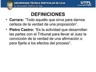DEFINICIONES
• Carrara: “Todo aquello que sirva para darnos
certeza de la verdad de una proposición”.
• Pietro Castro: “Es la actividad que desarrollan
las partes con el Tribunal para llevar al Juez la
convicción de la verdad de una afirmación o
para fijarla a los efectos del proceso”.

 