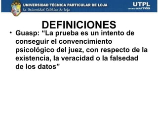 DEFINICIONES

• Guasp: “La prueba es un intento de
conseguir el convencimiento
psicológico del juez, con respecto de la
existencia, la veracidad o la falsedad
de los datos”

 