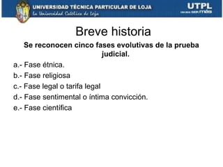 Breve historia
Se reconocen cinco fases evolutivas de la prueba
judicial.
a.- Fase étnica.
b.- Fase religiosa
c.- Fase legal o tarifa legal
d.- Fase sentimental o íntima convicción.
e.- Fase científica

 