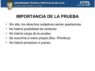 IMPORTANCIA DE LA PRUEBA
•
•
•
•
•

Sin ella, los derechos subjetivos serían apariencias.
No habría posibilidad de reclamar.
No habría carga de la prueba.
Se recurriría a mano propia (Soc. Primitiva).
No habría procesos ni jueces.

 