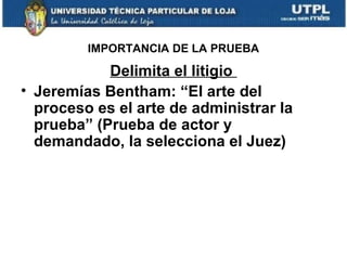 IMPORTANCIA DE LA PRUEBA

Delimita el litigio
• Jeremías Bentham: “El arte del
proceso es el arte de administrar la
prueba” (Prueba de actor y
demandado, la selecciona el Juez)

 