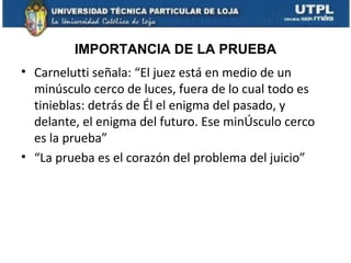 IMPORTANCIA DE LA PRUEBA
• Carnelutti señala: “El juez está en medio de un
minúsculo cerco de luces, fuera de lo cual todo es
tinieblas: detrás de Él el enigma del pasado, y
delante, el enigma del futuro. Ese minÚsculo cerco
es la prueba”
• “La prueba es el corazón del problema del juicio”

 