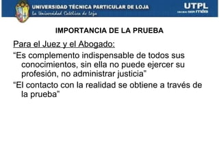 IMPORTANCIA DE LA PRUEBA

Para el Juez y el Abogado:
“Es complemento indispensable de todos sus
conocimientos, sin ella no puede ejercer su
profesión, no administrar justicia”
“El contacto con la realidad se obtiene a través de
la prueba”

 