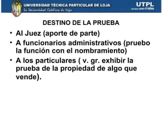 DESTINO DE LA PRUEBA

• Al Juez (aporte de parte)
• A funcionarios administrativos (pruebo
la función con el nombramiento)
• A los particulares ( v. gr. exhibir la
prueba de la propiedad de algo que
vende).

 