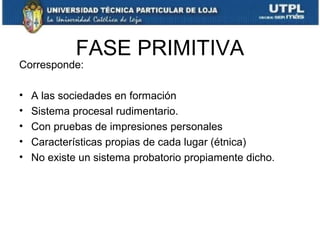 FASE PRIMITIVA

Corresponde:
•
•
•
•
•

A las sociedades en formación
Sistema procesal rudimentario.
Con pruebas de impresiones personales
Características propias de cada lugar (étnica)
No existe un sistema probatorio propiamente dicho.

 