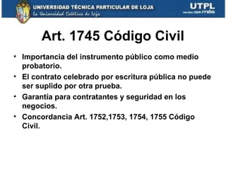 Art. 1745 Código Civil
• Importancia del instrumento público como medio
probatorio.
• El contrato celebrado por escritura pública no puede
ser suplido por otra prueba.
• Garantía para contratantes y seguridad en los
negocios.
• Concordancia Art. 1752,1753, 1754, 1755 Código
Civil.

 