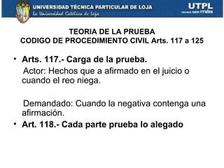 TEORIA DE LA PRUEBA
CODIGO DE PROCEDIMIENTO CIVIL Arts. 117 a 125

• Arts. 117.- Carga de la prueba.
Actor: Hechos que a afirmado en el juicio o
cuando el reo niega.
Demandado: Cuando la negativa contenga una
afirmación.
• Art. 118.- Cada parte prueba lo alegado

 