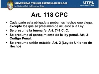 Art. 118 CPC
• Cada parte esta obligada a probar los hechos que alega,
excepto los que se presumen de acuerdo a la Ley.
• Se presume la buena fe. Art. 741 C. C.
• Se presume el conocimiento de la ley penal. Art. 3
Código Penal.
• Se presume unión estable. Art. 2 (Ley de Uniones de
Hecho)

 