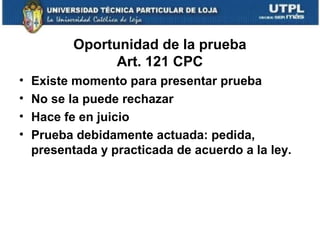 Oportunidad de la prueba
Art. 121 CPC
•
•
•
•

Existe momento para presentar prueba
No se la puede rechazar
Hace fe en juicio
Prueba debidamente actuada: pedida,
presentada y practicada de acuerdo a la ley.

 