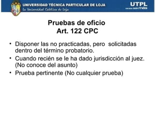 Pruebas de oficio
Art. 122 CPC
• Disponer las no practicadas, pero solicitadas
dentro del término probatorio.
• Cuando recién se le ha dado jurisdicción al juez.
(No conoce del asunto)
• Prueba pertinente (No cualquier prueba)

 