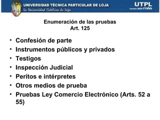 Enumeración de las pruebas
Art. 125

•
•
•
•
•
•
•

Confesión de parte
Instrumentos públicos y privados
Testigos
Inspección Judicial
Peritos e intérpretes
Otros medios de prueba
Pruebas Ley Comercio Electrónico (Arts. 52 a
55)

 