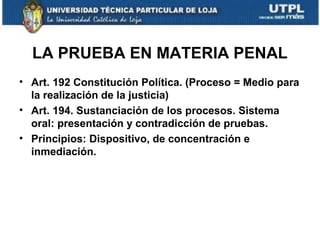 LA PRUEBA EN MATERIA PENAL
• Art. 192 Constitución Política. (Proceso = Medio para
la realización de la justicia)
• Art. 194. Sustanciación de los procesos. Sistema
oral: presentación y contradicción de pruebas.
• Principios: Dispositivo, de concentración e
inmediación.

 