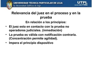 Relevancia del juez en el proceso y en la
prueba
En relación a los principios:
• El juez esta en contacto con la prueba no
operadores judiciales. (inmediación)
• La prueba es válida con notificación contraria.
(Concentración permite agilidad).
• Impera el principio dispositivo

 