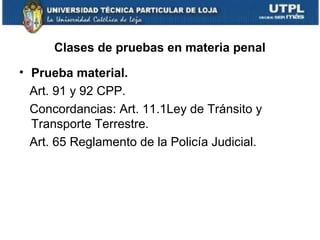 Clases de pruebas en materia penal
• Prueba material.
Art. 91 y 92 CPP.
Concordancias: Art. 11.1Ley de Tránsito y
Transporte Terrestre.
Art. 65 Reglamento de la Policía Judicial.

 