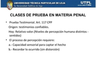 CLASES DE PRUEBA EN MATERIA PENAL
• Prueba Testimonial. Art. 117 CPP
Origen: testimonios confiables.
Hoy: Relativo valor.(Niveles de percepción humana distintos sentidos)
• El proceso de percepción requiere:
a.- Capacidad sensorial para captar el hecho
b.- Recordar lo ocurrido (sin distorsión)

 