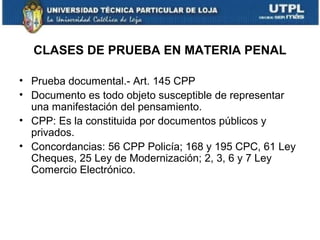 CLASES DE PRUEBA EN MATERIA PENAL
• Prueba documental.- Art. 145 CPP
• Documento es todo objeto susceptible de representar
una manifestación del pensamiento.
• CPP: Es la constituida por documentos públicos y
privados.
• Concordancias: 56 CPP Policía; 168 y 195 CPC, 61 Ley
Cheques, 25 Ley de Modernización; 2, 3, 6 y 7 Ley
Comercio Electrónico.

 