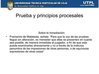 Prueba y principios procesales

•

Sobre la Inmediación:
Framarino de Malatesta, señala: “Para que la voz de las pruebas
llegue sin alteración, es menester que ellas se presenten en cuanto
sea posible, de manera inmediata al juzgador, a fin de que este
pueda examinarlas directamente y no a través de la indecisa
penumbra de las impresiones de otras personas, o de equívocas
expresiones de otras cosas”

 