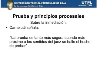 Prueba y principios procesales
Sobre la inmediación:
• Carnelutti señala:
“La prueba es tanto más segura cuando más
próximo a los sentidos del juez se halle el hecho
de probar”

 