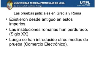 Las pruebas judiciales en Grecia y Roma

• Existieron desde antiguo en estos
imperios.
• Las instituciones romanas han perdurado.
(Siglo XX)
• Luego se han introducido otros medios de
prueba (Comercio Electrónico).

 