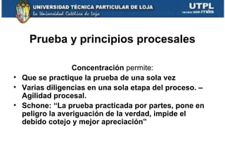 Prueba y principios procesales
Concentración permite:
• Que se practique la prueba de una sola vez
• Varias diligencias en una sola etapa del proceso. –
Agilidad procesal.
• Schone: “La prueba practicada por partes, pone en
peligro la averiguación de la verdad, impide el
debido cotejo y mejor apreciación”

 
