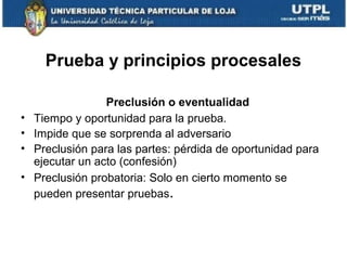 Prueba y principios procesales
•
•
•
•

Preclusión o eventualidad
Tiempo y oportunidad para la prueba.
Impide que se sorprenda al adversario
Preclusión para las partes: pérdida de oportunidad para
ejecutar un acto (confesión)
Preclusión probatoria: Solo en cierto momento se
pueden presentar pruebas.

 