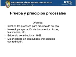 Prueba y principios procesales
•
•
•
•

Oralidad:
Ideal en los procesos para practica de prueba.
No excluye aportación de documentos: Actas,
testimonios, etc.
Exigencia constitucional. 1998.
Mejor calidad en el resultado (inmediación contradicción)

 