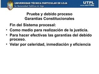 Prueba y debido proceso
Garantías Constitucionales
Fin del Sistema procesal:
• Como medio para realización de la justicia.
• Para hacer efectivas las garantías del debido
proceso.
• Velar por celeridad, inmediación y eficiencia

 