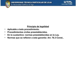 •
•
•
•

Principio de legalidad
Aplicable a todo procedimiento.
Procedimientos civiles preestablecidos.
En lo sustantivo: normas preestablecidas en la Ley.
Normas que se refieren a esta garantía: Art. 76.3 Const..

 