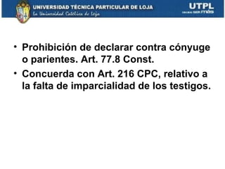 • Prohibición de declarar contra cónyuge
o parientes. Art. 77.8 Const.
• Concuerda con Art. 216 CPC, relativo a
la falta de imparcialidad de los testigos.

 