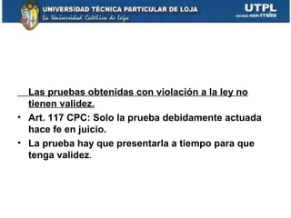 Las pruebas obtenidas con violación a la ley no
tienen validez.
• Art. 117 CPC: Solo la prueba debidamente actuada
hace fe en juicio.
• La prueba hay que presentarla a tiempo para que
tenga validez.

 