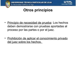 Otros principios
• Principio de necesidad de prueba: Los hechos
deben demostrarse con pruebas aportadas al
proceso por las partes o por el juez.
• Prohibición de aplicar el conocimiento privado
del juez sobre los hechos.

 