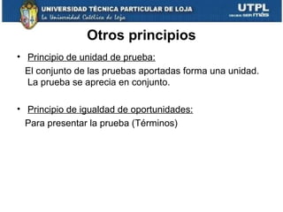 Otros principios
• Principio de unidad de prueba:
El conjunto de las pruebas aportadas forma una unidad.
La prueba se aprecia en conjunto.
• Principio de igualdad de oportunidades:
Para presentar la prueba (Términos)

 
