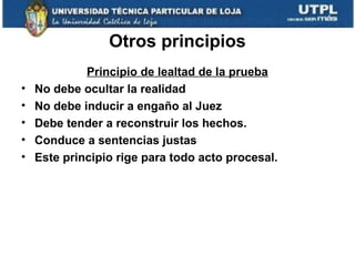 Otros principios
•
•
•
•
•

Principio de lealtad de la prueba
No debe ocultar la realidad
No debe inducir a engaño al Juez
Debe tender a reconstruir los hechos.
Conduce a sentencias justas
Este principio rige para todo acto procesal.

 