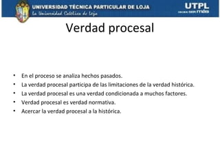 Verdad procesal

•
•
•
•
•

En el proceso se analiza hechos pasados.
La verdad procesal participa de las limitaciones de la verdad histórica.
La verdad procesal es una verdad condicionada a muchos factores.
Verdad procesal es verdad normativa.
Acercar la verdad procesal a la histórica.

 