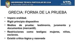 GRECIA: FORMA DE LA PRUEBA
• Impero oralidad.
• Rigió principio dispositivo
• Medios de prueba: testimonio, juramento y
documentos (mercantil).
• Restricciones como testigos: mujeres, niños,
esclavos.
• Existió critica lógica y razonada

 