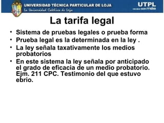 La tarifa legal
• Sistema de pruebas legales o prueba forma
• Prueba legal es la determinada en la ley .
• La ley señala taxativamente los medios
probatorios
• En este sistema la ley señala por anticipado
el grado de eficacia de un medio probatorio.
Ejm. 211 CPC. Testimonio del que estuvo
ebrio.

 