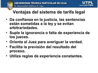 Ventajas del sistema de tarifa legal
• Da confianza en la justicia, las sentencias
están sometidas a la ley y se evitan
arbitrariedades.
• Suple la ignorancia o falta de experiencia de
los jueces.
• Orienta al Juez para averiguar la verdad.
• Facilita la previsión del resultado del
proceso.
• Utiliza reglas de experiencia constantes.

 