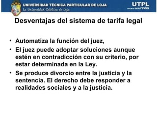 Desventajas del sistema de tarifa legal
• Automatiza la función del juez,
• El juez puede adoptar soluciones aunque
estén en contradicción con su criterio, por
estar determinada en la Ley.
• Se produce divorcio entre la justicia y la
sentencia. El derecho debe responder a
realidades sociales y a la justicia.

 