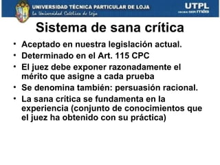 Sistema de sana crítica
• Aceptado en nuestra legislación actual.
• Determinado en el Art. 115 CPC
• El juez debe exponer razonadamente el
mérito que asigne a cada prueba
• Se denomina también: persuasión racional.
• La sana crítica se fundamenta en la
experiencia (conjunto de conocimientos que
el juez ha obtenido con su práctica)

 