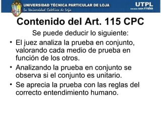 Contenido del Art. 115 CPC
Se puede deducir lo siguiente:
• El juez analiza la prueba en conjunto,
valorando cada medio de prueba en
función de los otros.
• Analizando la prueba en conjunto se
observa si el conjunto es unitario.
• Se aprecia la prueba con las reglas del
correcto entendimiento humano.

 