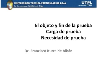 El objeto y fin de la prueba
Carga de prueba
Necesidad de prueba
Dr. Francisco Iturralde Albán

 