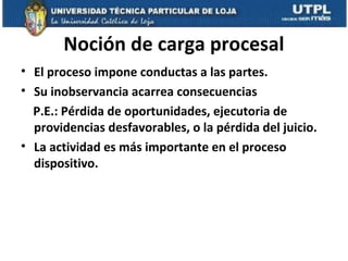 Noción de carga procesal
• El proceso impone conductas a las partes.
• Su inobservancia acarrea consecuencias
P.E.: Pérdida de oportunidades, ejecutoria de
providencias desfavorables, o la pérdida del juicio.
• La actividad es más importante en el proceso
dispositivo.

 
