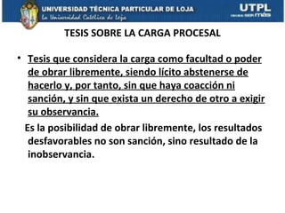 TESIS SOBRE LA CARGA PROCESAL
• Tesis que considera la carga como facultad o poder
de obrar libremente, siendo lícito abstenerse de
hacerlo y, por tanto, sin que haya coacción ni
sanción, y sin que exista un derecho de otro a exigir
su observancia.
Es la posibilidad de obrar libremente, los resultados
desfavorables no son sanción, sino resultado de la
inobservancia.

 