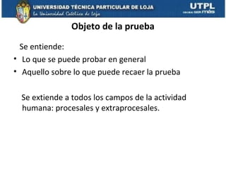 Objeto de la prueba
Se entiende:
• Lo que se puede probar en general
• Aquello sobre lo que puede recaer la prueba
Se extiende a todos los campos de la actividad
humana: procesales y extraprocesales.

 