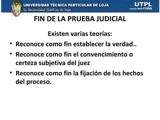 FIN DE LA PRUEBA JUDICIAL
Existen varias teorías:
• Reconoce como fin establecer la verdad..
• Reconoce como fin el convencimiento o
certeza subjetiva del juez
• Reconoce como fin la fijación de los hechos
del proceso.

 